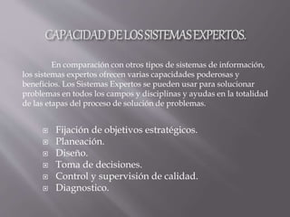  Fijación de objetivos estratégicos.
 Planeación.
 Diseño.
 Toma de decisiones.
 Control y supervisión de calidad.
 Diagnostico.
En comparación con otros tipos de sistemas de información,
los sistemas expertos ofrecen varias capacidades poderosas y
beneficios. Los Sistemas Expertos se pueden usar para solucionar
problemas en todos los campos y disciplinas y ayudas en la totalidad
de las etapas del proceso de solución de problemas.
 