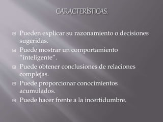  Pueden explicar su razonamiento o decisiones
sugeridas.
 Puede mostrar un comportamiento
“inteligente”.
 Puede obtener conclusiones de relaciones
complejas.
 Puede proporcionar conocimientos
acumulados.
 Puede hacer frente a la incertidumbre.
 