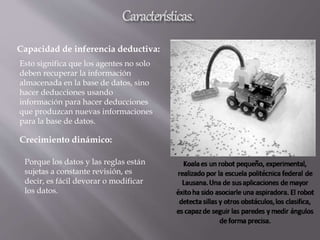 Capacidad de inferencia deductiva:
Esto significa que los agentes no solo
deben recuperar la información
almacenada en la base de datos, sino
hacer deducciones usando
información para hacer deducciones
que produzcan nuevas informaciones
para la base de datos.
Crecimiento dinámico:
Porque los datos y las reglas están
sujetas a constante revisión, es
decir, es fácil devorar o modificar
los datos.
 