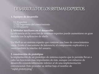 1. Equipos de desarrollo
1.1 Expertos
1.2 El ingeniero del conocimiento
1.3 El usuario
2. Métodos auxiliares en el desarrollo:
La eficiencia en la creación de sistemas expertos puede aumentarse en gran
medida con la aplicación de shells.
Un Shell es un sistema experto que contiene una base de conocimientos
vacía. Existe el mecanismo de inferencia, el componente explicativo y a
veces también la interfaz del usuario.
3. construcción de prototipos
la implantación de un prototipo de sistema experto que le permite llevar a
cabo las funciones mas importantes de éste, aunque con esfuerzo de
desarrollo considerablemente inferior al de una implementación
convencional. Este proceder se define bajo el nombre de
“rapid prototyping”.
 