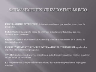 PROGRAMMERS APPRENTICE: Se trata de un sistema que ayuda a la escritura de
programas.
EURISKO: Sistema experto capaz de aprender a medida que funciona, que crea
circuitos micro eléctricos
GENESIS: Permite a los científicos planificar y simular experimentos en el campo de
la unión de genes
EXPERT SYSTEMAS TO COMBAT INTERNATIONAL TERRORRISM: ayuda a los
expertos a la escritura de programas
TWIRL: Simulaciones de guerras completas y guía de mejores acciones posibles a realizar,
en casi todas las situaciones.
RI: Programa utilizado para el descubrimiento de yacimientos petrolíferos bajo aguas
marinas.
 
