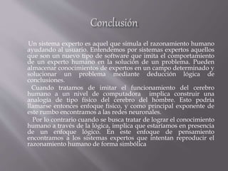 Un sistema experto es aquel que simula el razonamiento humano
ayudando al usuario. Entendemos por sistemas expertos aquellos
que son un nuevo tipo de software que imita el comportamiento
de un experto humano en la solución de un problema. Pueden
almacenar conocimientos de expertos en un campo determinado y
solucionar un problema mediante deducción lógica de
conclusiones.
Cuando tratamos de imitar el funcionamiento del cerebro
humano a un nivel de computadora implica construir una
analogía de tipo físico del cerebro del hombre. Esto podría
llamarse entonces enfoque físico, y como principal exponente de
este rumbo encontramos a las redes neuronales.
Por lo contrario cuando se busca tratar de lograr el conocimiento
humano a través de la lógica, implica que estaríamos en presencia
de un enfoque lógico. En este enfoque de pensamiento
encontramos a los sistemas expertos que intentan reproducir el
razonamiento humano de forma simbólica
 
