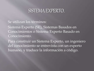 Se utilizan los términos:
Sistema Experto (SE), Sistemas Basados en
Conocimientos o Sistema Experto Basado en
Conocimiento.
Para construir un Sistema Experto, un ingeniero
del conocimiento se entrevista con un experto
humano, y traduce la información a código.
 