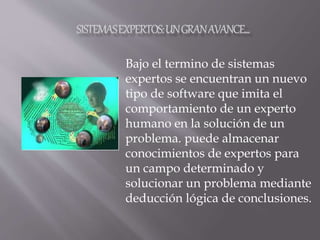 Bajo el termino de sistemas
expertos se encuentran un nuevo
tipo de software que imita el
comportamiento de un experto
humano en la solución de un
problema. puede almacenar
conocimientos de expertos para
un campo determinado y
solucionar un problema mediante
deducción lógica de conclusiones.
 