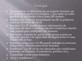  Permanencia: A diferencia de un experto humano un
SE (sistema experto) no envejece, y por tanto no sufre
pérdida de facultades con el paso del tiempo.
 Replicación: Una vez programado un SE lo podemos
replicar infinidad de veces.
 Rapidez: Un SE puede obtener información de
una base de datos y realizar cálculos numéricos mucho
más rápido que cualquier ser humano.
 Bajo costo: A pesar de que el costo inicial pueda ser
elevado, gracias a la capacidad de duplicación el coste
finalmente es bajo.
 Entornos peligrosos: Un SE puede trabajar en entornos
peligrosos o dañinos para el ser humano.
 Fiabilidad: Los SE no se ven afectados por condiciones
externas, un humano sí (cansancio, presión, etc.).
 Consolidar varios conocimientos.
 Apoyo Académico.
 