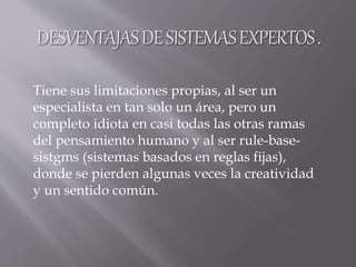Tiene sus limitaciones propias, al ser un
especialista en tan solo un área, pero un
completo idiota en casi todas las otras ramas
del pensamiento humano y al ser rule-base-
sistgms (sistemas basados en reglas fijas),
donde se pierden algunas veces la creatividad
y un sentido común.
 