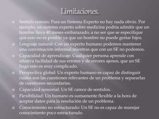  Sentido común: Para un Sistema Experto no hay nada obvio. Por
ejemplo, un sistema experto sobre medicina podría admitir que un
hombre lleva 40 meses embarazado, a no ser que se especifique
que esto no es posible ya que un hombre no puede gestar hijos.
 Lenguaje natural: Con un experto humano podemos mantener
una conversación informal mientras que con un SE no podemos.
 Capacidad de aprendizaje: Cualquier persona aprende con
relativa facilidad de sus errores y de errores ajenos, que un SE
haga esto es muy complicado.
 Perspectiva global: Un experto humano es capaz de distinguir
cuales son las cuestiones relevantes de un problema y separarlas
de cuestiones secundarias.
 Capacidad sensorial: Un SE carece de sentidos.
 Flexibilidad: Un humano es sumamente flexible a la hora de
aceptar datos para la resolución de un problema.
 Conocimiento no estructurado: Un SE no es capaz de manejar
conocimiento poco estructurado.
 
