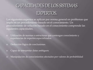  Utilización de normas o estructuras que contengan conocimiento y
experiencias de expertos especializados.
 Deducción lógica de conclusiones.
 Capaz de interpretar datas ambiguos.
 Manipulación de conocimientos afectados por valores de probabilidad
Los siguientes expertos se aplican por norma general en problemas que
implican un procedimiento basado en el conocimiento. Un
procedimiento de solución basado en el conocimiento comprende las
siguientes capacidades.
 