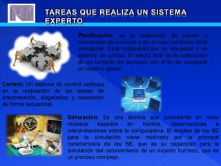 TAREAS QUE REALIZA UN SISTEMA
EXPERTO
Planificación: es la realización de planes o
secuencias de acciones y es un caso particular de la
simulación. Está compuesto por un simulador y un
sistema de control. El efecto final es la ordenación
de un conjunto de acciones con el fin de conseguir
un objetivo global.
Control: Un sistema de control participa
en la realización de las tareas de
interpretación, diagnóstico y reparación
de forma secuencial.
Simulación: Es una técnica que consistente en crear
modelos basados en hechos, observaciones e
interpretaciones sobre la computadora. El empleo de los SE
para la simulación viene motivado por la principal
característica de los SE, que es su capacidad para la
simulación del razonamiento de un experto humano, que es
un proceso complejo.
 