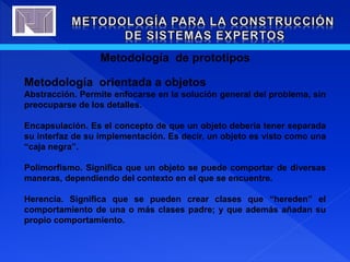 Metodología de prototipos
Metodología orientada a objetos
Abstracción. Permite enfocarse en la solución general del problema, sin
preocuparse de los detalles.
Encapsulación. Es el concepto de que un objeto debería tener separada
su interfaz de su implementación. Es decir, un objeto es visto como una
“caja negra”.
Polimorfismo. Significa que un objeto se puede comportar de diversas
maneras, dependiendo del contexto en el que se encuentre.
Herencia. Significa que se pueden crear clases que “hereden” el
comportamiento de una o más clases padre; y que además añadan su
propio comportamiento.
 