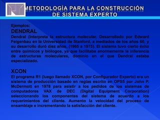 Ejemplos:
DENDRAL
Dendral (Interpreta la estructura molecular. Desarrollado por Edward
Feigenbau en la Universidad de Stanford, a mediados de los años 60, y
su desarrollo duró diez años, (1965 a 1975). El sistema tuvo cierto éxito
entre químicos y biólogos, ya que facilitaba enormemente la inferencia
de estructuras moleculares, dominio en el que Dendral estaba
especializado.
XCON
El programa R1 (luego llamado XCON, por Configurador Experto) era un
sistema de producción basado en reglas escrito en OPS5 por John P.
McDermott en 1978 para asistir a los pedidos de los sistemas de
computadores VAX de DEC (Digital Equipment Corporation)
seleccionando los componentes del sistema de acuerdo a los
requerimientos del cliente. Aumento la velocidad del proceso de
ensamblaje e incrementando la satisfacción del cliente.
 