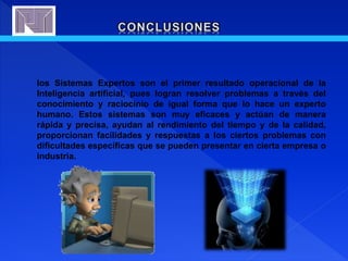 los Sistemas Expertos son el primer resultado operacional de la
Inteligencia artificial, pues logran resolver problemas a través del
conocimiento y raciocinio de igual forma que lo hace un experto
humano. Estos sistemas son muy eficaces y actúan de manera
rápida y precisa, ayudan al rendimiento del tiempo y de la calidad,
proporcionan facilidades y respuestas a los ciertos problemas con
dificultades específicas que se pueden presentar en cierta empresa o
industria.
 