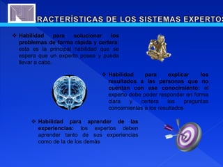  Habilidad para solucionar los
problemas de forma rápida y certera:
esta es la principal habilidad que se
espera que un experto posea y pueda
llevar a cabo.
 Habilidad para explicar los
resultados a las personas que no
cuentan con ese conocimiento: el
experto debe poder responder en forma
clara y certera las preguntas
concernientes a los resultados
 Habilidad para aprender de las
experiencias: los expertos deben
aprender tanto de sus experiencias
como de la de los demás
 