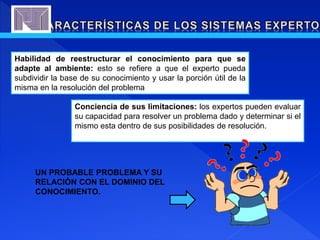 Habilidad de reestructurar el conocimiento para que se
adapte al ambiente: esto se refiere a que el experto pueda
subdividir la base de su conocimiento y usar la porción útil de la
misma en la resolución del problema
Conciencia de sus limitaciones: los expertos pueden evaluar
su capacidad para resolver un problema dado y determinar si el
mismo esta dentro de sus posibilidades de resolución.
UN PROBABLE PROBLEMA Y SU
RELACIÓN CON EL DOMINIO DEL
CONOCIMIENTO.
 