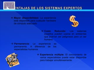  Mayor disponibilidad: La experiencia
está disponible para cualquier hardware
de cómputo adecuado
 Costo Reducido: Los sistemas
expertos pueden usarse en ambientes
que podrían ser peligrosos para un ser
humano
 Permanencia: La experiencia es
permanente. A diferencia de los
especialistas humanos
 Experiencia múltiple: El conocimiento de
varios especialistas puede estar disponible
para trabajar simultáneamente.
 