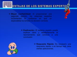  Mayor confiabilidad: Al proporcionar una
segunda opinión, los sistemas expertos
incrementan la confianza en que un
especialista ha tomado la decisión correcta
 Explicación: El sistema experto puede
explicar clara y detalladamente el
razonamiento que conduce a una
conclusión
 Respuesta Rápida: Es necesario una
respuesta rápida, o en tiempo real, para
ciertas aplicaciones.
 
