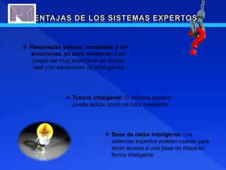  Tutoría inteligente: El sistema experto
puede actuar como un tutor inteligente
 Base de datos inteligente: Los
sistemas expertos pueden usarse para
tener acceso a una base de datos en
forma inteligente
 Respuestas sólidas, completas y sin
emociones, en todo momento: Esto
puede ser muy importante en tiempo
real y en situaciones de emergencia
 