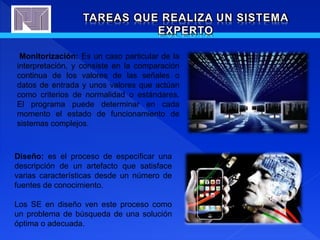 TAREAS QUE REALIZA UN SISTEMA
EXPERTO
Monitorización: Es un caso particular de la
interpretación, y consiste en la comparación
continua de los valores de las señales o
datos de entrada y unos valores que actúan
como criterios de normalidad o estándares.
El programa puede determinar en cada
momento el estado de funcionamiento de
sistemas complejos.
Diseño: es el proceso de especificar una
descripción de un artefacto que satisface
varias características desde un número de
fuentes de conocimiento.
Los SE en diseño ven este proceso como
un problema de búsqueda de una solución
óptima o adecuada.
 