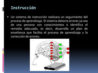Instrucción
 Un sistema de instrucción realizara un seguimiento del
proceso de aprendizaje. El sistema detecta errores ya sea
de una persona con conocimientos e identifica el
remedio adecuado, es decir, desarrolla un plan de
enseñanza que facilita el proceso de aprendizaje y la
corrección de errores.
 