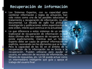 Recuperación de información
 Los Sistemas Expertos, con su capacidad para
combinar información y reglas de actuación, han
sido vistos como una de las posibles soluciones al
tratamiento y recuperación de información, no sólo
documental. La década de 1980 fue prolija en
investigación y publicaciones sobre experimentos de
este orden, interés que continua en la actualidad.
 Lo que diferencia a estos sistemas de un sistema
tradicional de recuperación de información es que
éstos últimos sólo son capaces de recuperar lo que
existe explícitamente, mientras que un Sistema
Experto debe ser capaz de generar información no
explícita, razonando con los elementos que se le dan.
Pero la capacidad de los SE en el ámbito de la
recuperación de la información no se limita a la
recuperación. Pueden utilizarse para ayudar al
usuario, en selección de recursos de información, en
filtrado de respuestas, etc. Un SE puede actuar como
un intermediario inteligente que guía y apoya el
trabajo del usuario final.
 
