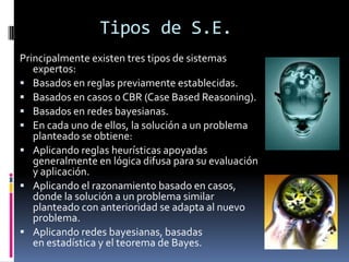 Tipos de S.E.
Principalmente existen tres tipos de sistemas
expertos:
 Basados en reglas previamente establecidas.
 Basados en casos o CBR (Case Based Reasoning).
 Basados en redes bayesianas.
 En cada uno de ellos, la solución a un problema
planteado se obtiene:
 Aplicando reglas heurísticas apoyadas
generalmente en lógica difusa para su evaluación
y aplicación.
 Aplicando el razonamiento basado en casos,
donde la solución a un problema similar
planteado con anterioridad se adapta al nuevo
problema.
 Aplicando redes bayesianas, basadas
en estadística y el teorema de Bayes.
 