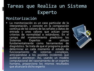 Tareas que Realiza un Sistema
Experto
Monitorización
 La monitorización es un caso particular de la
interpretación, y consiste en la comparación
continua de los valores de las señales o datos de
entrada y unos valores que actúan como
criterios de normalidad o estándares. En el
campo del mantenimiento predictivo los
Sistemas Expertos se utilizan
fundamentalmente como herramientas de
diagnóstico. Se trata de que el programa pueda
determinar en cada momento el estado de
funcionamiento de sistemas complejos,
anticipándose a los posibles incidentes que
pudieran acontecer. Así, usando un modelo
computacional del razonamiento de un experto
humano, proporciona los mismos resultados
que alcanzaría dicho experto
 