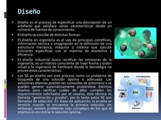 Diseño
 Diseño es el proceso de especificar una descripción de un
artefacto que satisface varias características desde un
número de fuentes de conocimiento.
 El diseño se concibe de distintas formas:
 El diseño en ingeniería es el uso de principios científicos,
información técnica e imaginación en la definición de una
estructura mecánica, máquina o sistema que ejecute
funciones específicas con el máximo de economía y
eficiencia.
 El diseño industrial busca rectificar las omisiones de la
ingeniería, es un intento consciente de traer forma y orden
visual a la ingeniería de hardware donde la tecnología no
provee estas características.
 Los SE en diseño ven este proceso como un problema de
búsqueda de una solución óptima o adecuada. Las
soluciones alternas pueden ser conocidas de antemano o se
pueden generar automáticamente probándose distintos
diseños para verificar cuáles de ellos cumplen los
requerimientos solicitados por el usuario, ésta técnica es
llamada “generación y prueba”, por lo tanto estos SE son
llamados de selección. En áreas de aplicación, la prueba se
termina cuando se encuentra la primera solución; sin
embargo, existen problemas más complejos en los que el
objetivo es encontrar la solución óptima.
 