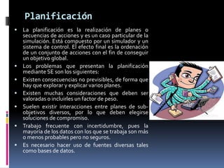 Planificación
 La planificación es la realización de planes o
secuencias de acciones y es un caso particular de la
simulación. Está compuesto por un simulador y un
sistema de control. El efecto final es la ordenación
de un conjunto de acciones con el fin de conseguir
un objetivo global.
 Los problemas que presentan la planificación
mediante SE son los siguientes:
 Existen consecuencias no previsibles, de forma que
hay que explorar y explicar varios planes.
 Existen muchas consideraciones que deben ser
valoradas o incluirles un factor de peso.
 Suelen existir interacciones entre planes de sub-
objetivos diversos, por lo que deben elegirse
soluciones de compromiso.
 Trabajo frecuente con incertidumbre, pues la
mayoría de los datos con los que se trabaja son más
o menos probables pero no seguros.
 Es necesario hacer uso de fuentes diversas tales
como bases de datos.
 