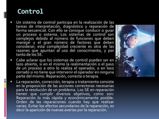 Control
 Un sistema de control participa en la realización de las
tareas de interpretación, diagnóstico y reparación de
forma secuencial. Con ello se consigue conducir o guiar
un proceso o sistema. Los sistemas de control son
complejos debido al número de funciones que deben
manejar y el gran número de factores que deben
considerar; esta complejidad creciente es otra de las
razones que apuntan al uso del conocimiento, y por
tanto de los SE.
 Cabe aclarar que los sistemas de control pueden ser en
lazo abierto, si en el mismo la realimentación o el paso
de un proceso a otro lo realiza el operador, o en lazo
cerrado si no tiene que intervenir el operador en ninguna
parte del mismo. Reparación, correcta o terapia.
 La reparación, corrección, terapia o tratamiento consiste
en la proposición de las acciones correctoras necesarias
para la resolución de un problema. Los SE en reparación
tienen que cumplir diversos objetivos, como son:
Reparación lo más rápida y económicamente posible.
Orden de las reparaciones cuando hay que realizar
varias. Evitar los efectos secundarios de la reparación, es
decir la aparición de nuevas averías por la reparación.
 