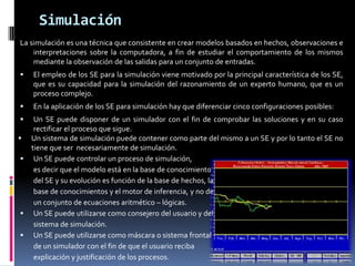 Simulación
La simulación es una técnica que consistente en crear modelos basados en hechos, observaciones e
interpretaciones sobre la computadora, a fin de estudiar el comportamiento de los mismos
mediante la observación de las salidas para un conjunto de entradas.
 El empleo de los SE para la simulación viene motivado por la principal característica de los SE,
que es su capacidad para la simulación del razonamiento de un experto humano, que es un
proceso complejo.
 En la aplicación de los SE para simulación hay que diferenciar cinco configuraciones posibles:
 Un SE puede disponer de un simulador con el fin de comprobar las soluciones y en su caso
rectificar el proceso que sigue.
 Un sistema de simulación puede contener como parte del mismo a un SE y por lo tanto el SE no
tiene que ser necesariamente de simulación.
 Un SE puede controlar un proceso de simulación,
es decir que el modelo está en la base de conocimiento
del SE y su evolución es función de la base de hechos, la
base de conocimientos y el motor de inferencia, y no de
un conjunto de ecuaciones aritmético – lógicas.
 Un SE puede utilizarse como consejero del usuario y del
sistema de simulación.
 Un SE puede utilizarse como máscara o sistema frontal
de un simulador con el fin de que el usuario reciba
explicación y justificación de los procesos.
 