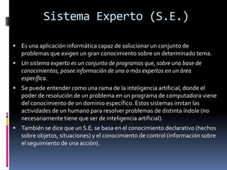 Sistema Experto (S.E.)
 Es una aplicación informática capaz de solucionar un conjunto de
problemas que exigen un gran conocimiento sobre un determinado tema.
 Un sistema experto es un conjunto de programas que, sobre una base de
conocimientos, posee información de uno o más expertos en un área
específica.
 Se puede entender como una rama de la inteligencia artificial, donde el
poder de resolución de un problema en un programa de computadora viene
del conocimiento de un dominio específico. Estos sistemas imitan las
actividades de un humano para resolver problemas de distinta índole (no
necesariamente tiene que ser de inteligencia artificial).
 También se dice que un S.E. se basa en el conocimiento declarativo (hechos
sobre objetos, situaciones) y el conocimiento de control (información sobre
el seguimiento de una acción).
 