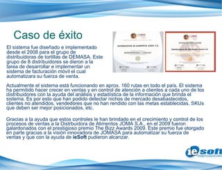 Actualmente el sistema está funcionando en aprox. 160 rutas en todo el país. El sistema ha permitido hacer crecer en ventas y en control de atención a clientes a cada uno de los distribuidores con la ayuda del análisis y estadística de la información que brinda el sistema. Es por esto que han podido detectar nichos de mercado desabastecidos, clientes no atendidos, vendedores que no han rendido con las metas establecidas, SKUs que deben ser mejor posicionados, etc. Gracias a la ayuda que estos controles le han brindado en el crecimiento y control de los procesos de ventas a la Distrbuidora de Alimentos JOMA S.A., en el 2009 fueron galardonados con el prestigioso premio The Bizz Awards 2009. Este premio fue otorgado en parte gracias a la visión innovadora de JOMASA para automatizar su fuerza de ventas y que con la ayuda de  ieSoft  pudieron alcanzar. Caso de éxito El sistema fue diseñado e implementado desde el 2008 para el grupo de distribuidoras de tortillas de DEMASA. Este grupo de 8 distribuidores se dieron a la tarea de desarrollar e implementar un sistema de facturación móvil el cual automatizara su fuerza de venta. 