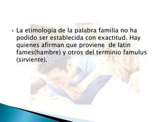  La etimologia de la palabra familia no ha
podido ser establecida con exactitud. Hay
quienes afirman que proviene de latin
fames(hambre) y otros del terminio famulus
(sirviente).
 