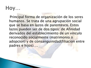Principal forma de organización de los seres
humanos. Se trata de una agrupación social
que se basa en lazos de parentesco. Estos
lazos pueden ser de dos tipos: de Afinidad
derivados del establecimiento de un vinculo
reconocido socialmente (matrimonio o
adopcion) y de consanguinidad(filiacion entre
padres e hijos)….
 