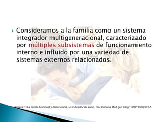  Consideramos a la familia como un sistema
integrador multigeneracional, caracterizado
por múltiples subsistemas de funcionamiento
interno e influido por una variedad de
sistemas externos relacionados.
Herrera P. La familia funcional y disfuncional, un indicador de salud. Rev Cubana Med gen Integr 1997;13(6):591-5
 