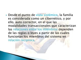  Desde el punto de vista sistémico, la familia
es considerada como un cibernético, y por
ello, auto corrector, en el que las
modalidades transaccionales que caracterizan
las relaciones entre los miembros dependen
de las reglas o leyes a partir de las cuales
funcionan los miembros del sistema en
relación reciproca.
 