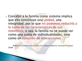  Concebir a la familia como sistema implica
que ella constituye una unidad, una
integridad, por lo que no podemos reducirla a
la suma de las características de sus
miembros, o sea, la familia no se puede ver
como una suma de individualidades, sino
como un conjunto de interacciones.
Molina A. La familia como sistema. Un enfoque dialéctico. Facultad Psicología.
UNAM
 