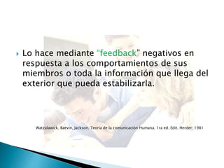 Lo hace mediante “feedback” negativos en
respuesta a los comportamientos de sus
miembros o toda la información que llega del
exterior que pueda estabilizarla.
Watzalawick, Baevin, Jackson. Teoría de la comunicación Humana. 1ra ed. Edit. Herder; 1981
 