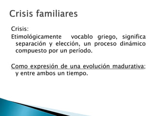 Crisis:
Etimológicamente vocablo griego, significa
separación y elección, un proceso dinámico
compuesto por un período.
Como expresión de una evolución madurativa;
y entre ambos un tiempo.
 
