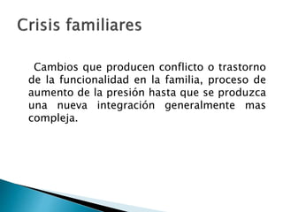 Cambios que producen conflicto o trastorno
de la funcionalidad en la familia, proceso de
aumento de la presión hasta que se produzca
una nueva integración generalmente mas
compleja.
 