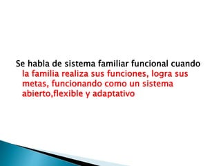 Se habla de sistema familiar funcional cuando
la familia realiza sus funciones, logra sus
metas, funcionando como un sistema
abierto,flexible y adaptativo
 