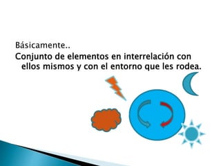 Básicamente..
Conjunto de elementos en interrelación con
ellos mismos y con el entorno que les rodea.
 