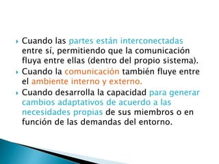  Cuando las partes están interconectadas
entre sí, permitiendo que la comunicación
fluya entre ellas (dentro del propio sistema).
 Cuando la comunicación también fluye entre
el ambiente interno y externo.
 Cuando desarrolla la capacidad para generar
cambios adaptativos de acuerdo a las
necesidades propias de sus miembros o en
función de las demandas del entorno.
 