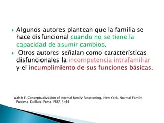  Algunos autores plantean que la familia se
hace disfuncional cuando no se tiene la
capacidad de asumir cambios.
 Otros autores señalan como características
disfuncionales la incompetencia intrafamiliar
y el incumplimiento de sus funciones básicas.
Walsh F. Conceptualización of normal family functioning. New York. Normal Family
Process. Guillard Press 1982:3-44
 