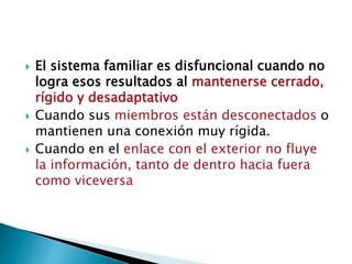  El sistema familiar es disfuncional cuando no
logra esos resultados al mantenerse cerrado,
rígido y desadaptativo
 Cuando sus miembros están desconectados o
mantienen una conexión muy rígida.
 Cuando en el enlace con el exterior no fluye
la información, tanto de dentro hacia fuera
como viceversa
 