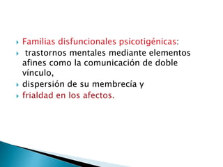  Familias disfuncionales psicotigénicas:
 trastornos mentales mediante elementos
afines como la comunicación de doble
vínculo,
 dispersión de su membrecía y
 frialdad en los afectos.
 