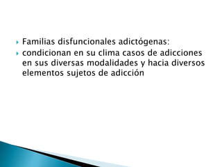  Familias disfuncionales adictógenas:
 condicionan en su clima casos de adicciones
en sus diversas modalidades y hacia diversos
elementos sujetos de adicción
 
