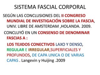 SISTEMA FASCIAL CORPORAL
SEGÚN LAS CONCLUSIONES DEL II CONGRESO
MUNDIAL DE INVESTIGACIÓN SOBRE LA FASCIA,
UNIV. LIBRE DE AMSTERDAM ,HOLANDA. 2009.
CONCLUYÓ EN UN CONSENSO DE DENOMINAR
FASCIAS A :
LOS TEJIDOS CONECTIVOS LAXO Y DENSO,
REGULAR E IRREGULAR,SUPERFICIALES Y
PROFUNDOS, DE CAPA UNICA O DE VARIAS
CAPAS . Langevin y Huijing .2009
 