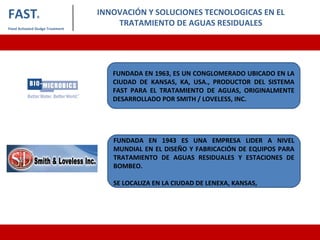 INNOVACIÓN Y SOLUCIONES TECNOLOGICAS EN EL
TRATAMIENTO DE AGUAS RESIDUALES
FASTR
Fixed Activated Sludge Treatment
FUNDADA EN 1963, ES UN CONGLOMERADO UBICADO EN LA
CIUDAD DE KANSAS, KA, USA., PRODUCTOR DEL SISTEMA
FAST PARA EL TRATAMIENTO DE AGUAS, ORIGINALMENTE
DESARROLLADO POR SMITH / LOVELESS, INC.
FUNDADA EN 1943 ES UNA EMPRESA LIDER A NIVEL
MUNDIAL EN EL DISEÑO Y FABRICACIÓN DE EQUIPOS PARA
TRATAMIENTO DE AGUAS RESIDUALES Y ESTACIONES DE
BOMBEO.
SE LOCALIZA EN LA CIUDAD DE LENEXA, KANSAS,
 