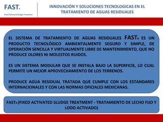 INNOVACIÓN Y SOLUCIONES TECNOLOGICAS EN EL
TRATAMIENTO DE AGUAS RESIDUALES
FASTR
Fixed Activated Sludge Treatment
EL SISTEMA DE TRATAMIENTO DE AGUAS RESIDUALES FASTR ES UN
PRODUCTO TECNOLÓGICO AMBIENTALMENTE SEGURO Y SIMPLE, DE
OPERACIÓN SENCILLA Y VIRTUALMENTE LIBRE DE MANTENIMIENTO, QUE NO
PRODUCE OLORES NI MOLESTOS RUIDOS.
ES UN SISTEMA MODULAR QUE SE INSTALA BAJO LA SUPERFICIE, LO CUAL
PERMITE UN MEJOR APROVECHAMIENTO DE LOS TERRENOS.
PRODUCE AGUA RESIDUAL TRATADA QUE CUMPLE CON LOS ESTANDARES
INTERNACIONALES Y CON LAS NORMAS OFICIALES MEXICANAS.
FASTR (FIXED ACTIVATED SLUDGE TREATMENT - TRATAMIENTO DE LECHO FIJO Y
LODO ACTIVADO)
 